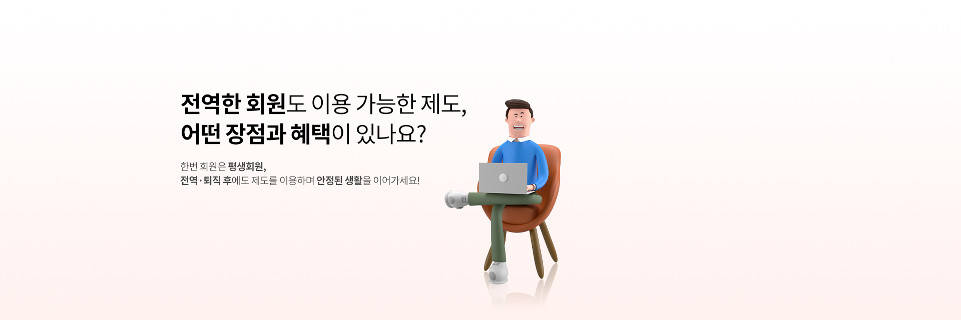 전역 회원도 이용하는 제도, 어떤 혜택이 있나요?
한번 회원은 평생회원,
전역·퇴직 후에도 제도를 이용하며 안정된 생활을 이어가세요!